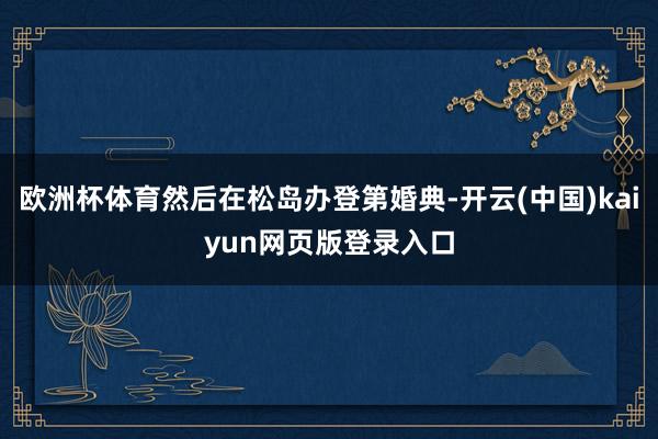 欧洲杯体育然后在松岛办登第婚典-开云(中国)kaiyun网页版登录入口