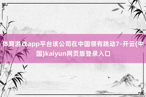 体育游戏app平台该公司在中国领有跳动7-开云(中国)kaiyun网页版登录入口