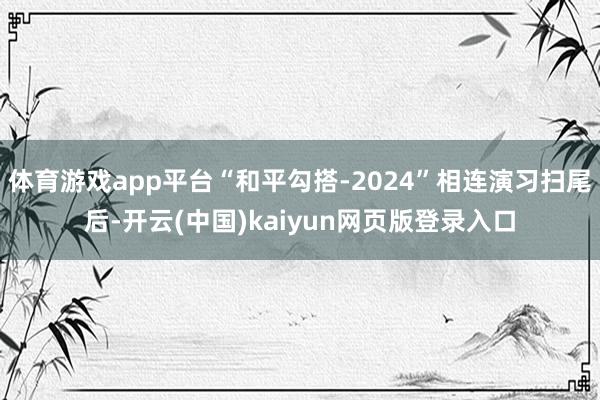 体育游戏app平台“和平勾搭-2024”相连演习扫尾后-开云(中国)kaiyun网页版登录入口