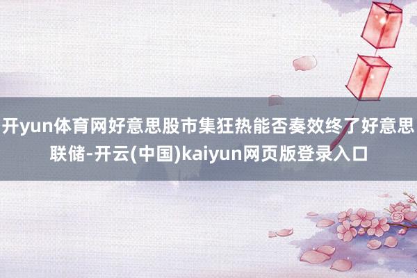 开yun体育网好意思股市集狂热能否奏效终了　　好意思联储-开云(中国)kaiyun网页版登录入口
