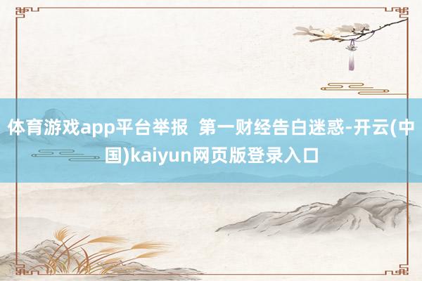 体育游戏app平台举报  第一财经告白迷惑-开云(中国)kaiyun网页版登录入口