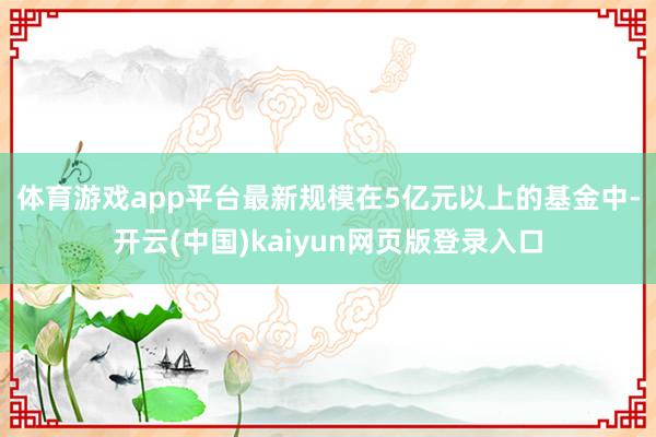 体育游戏app平台　　最新规模在5亿元以上的基金中-开云(中国)kaiyun网页版登录入口