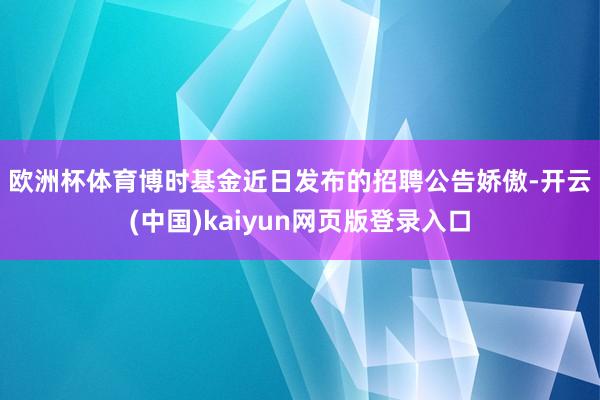 欧洲杯体育　　博时基金近日发布的招聘公告娇傲-开云(中国)kaiyun网页版登录入口