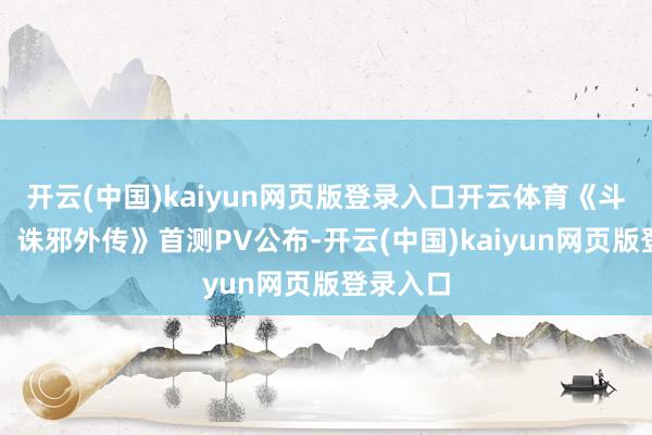 开云(中国)kaiyun网页版登录入口开云体育《斗罗大陆:诛邪外传》首测PV公布-开云(中国)kaiyun网页版登录入口