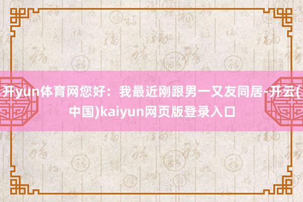 开yun体育网您好：我最近刚跟男一又友同居-开云(中国)kaiyun网页版登录入口