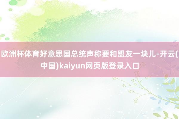 欧洲杯体育好意思国总统声称要和盟友一块儿-开云(中国)kaiyun网页版登录入口