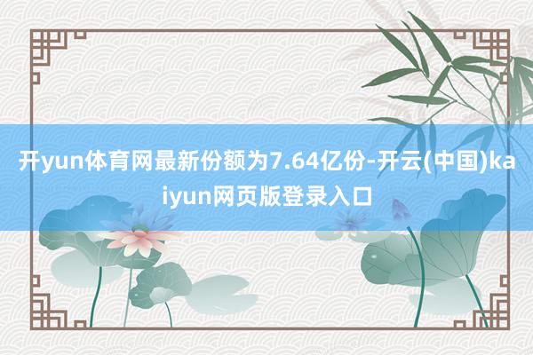 开yun体育网最新份额为7.64亿份-开云(中国)kaiyun网页版登录入口