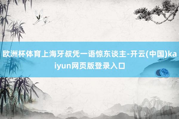 欧洲杯体育上海牙叔凭一语惊东谈主-开云(中国)kaiyun网页版登录入口