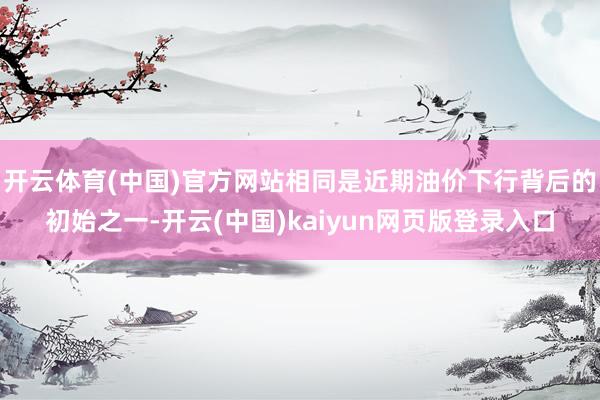 开云体育(中国)官方网站相同是近期油价下行背后的初始之一-开云(中国)kaiyun网页版登录入口