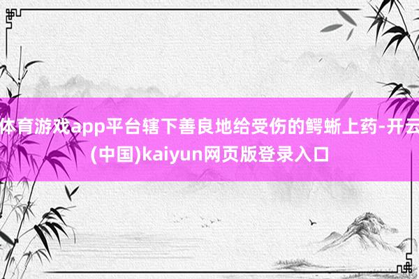 体育游戏app平台辖下善良地给受伤的鳄蜥上药-开云(中国)kaiyun网页版登录入口