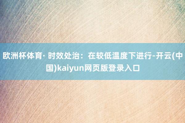 欧洲杯体育· 时效处治：在较低温度下进行-开云(中国)kaiyun网页版登录入口