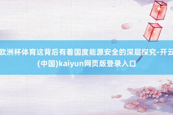 欧洲杯体育这背后有着国度能源安全的深层探究-开云(中国)kaiyun网页版登录入口