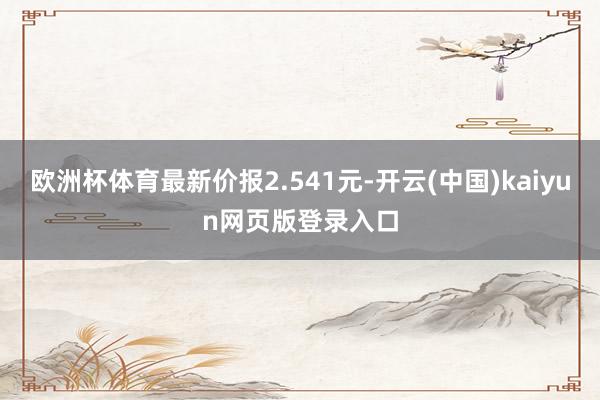 欧洲杯体育最新价报2.541元-开云(中国)kaiyun网页版登录入口