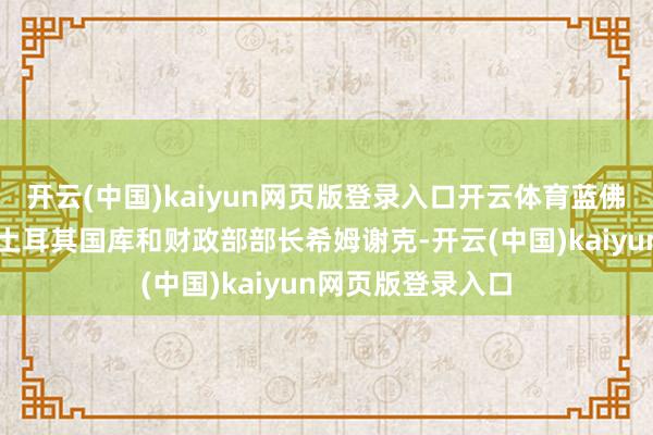 开云(中国)kaiyun网页版登录入口开云体育蓝佛安部长在京会见土耳其国库和财政部部长希姆谢克-开云(中国)kaiyun网页版登录入口