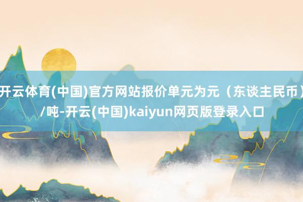 开云体育(中国)官方网站报价单元为元（东谈主民币）/吨-开云(中国)kaiyun网页版登录入口