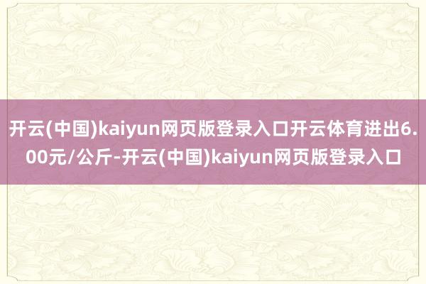 开云(中国)kaiyun网页版登录入口开云体育进出6.00元/公斤-开云(中国)kaiyun网页版登录入口