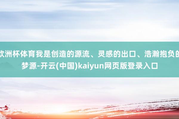 欧洲杯体育我是创造的源流、灵感的出口、浩瀚抱负的梦源-开云(中国)kaiyun网页版登录入口