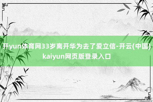 开yun体育网33岁离开华为去了爱立信-开云(中国)kaiyun网页版登录入口
