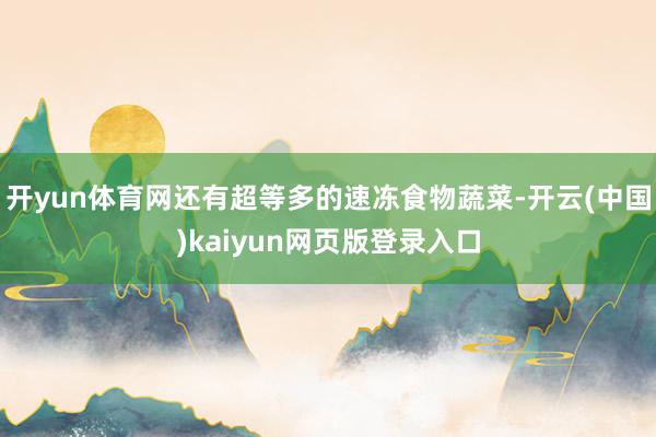 开yun体育网还有超等多的速冻食物蔬菜-开云(中国)kaiyun网页版登录入口