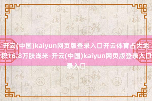 开云(中国)kaiyun网页版登录入口开云体育占大地积16.8万肤浅米-开云(中国)kaiyun网页版登录入口