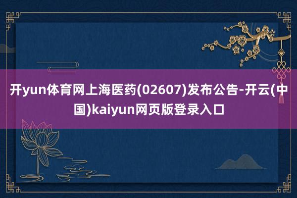开yun体育网上海医药(02607)发布公告-开云(中国)kaiyun网页版登录入口