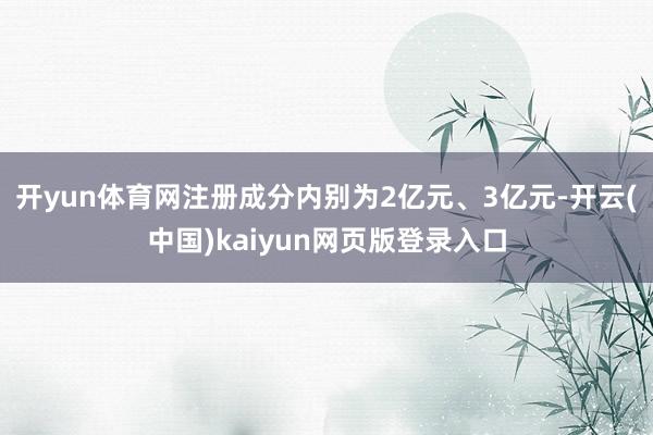 开yun体育网注册成分内别为2亿元、3亿元-开云(中国)kaiyun网页版登录入口