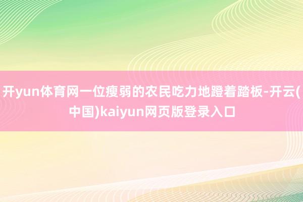 开yun体育网一位瘦弱的农民吃力地蹬着踏板-开云(中国)kaiyun网页版登录入口