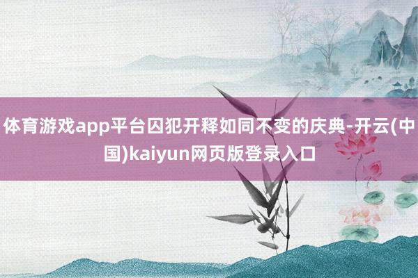 体育游戏app平台囚犯开释如同不变的庆典-开云(中国)kaiyun网页版登录入口