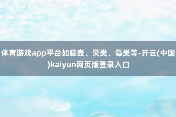 体育游戏app平台如藤壶、贝类、藻类等-开云(中国)kaiyun网页版登录入口