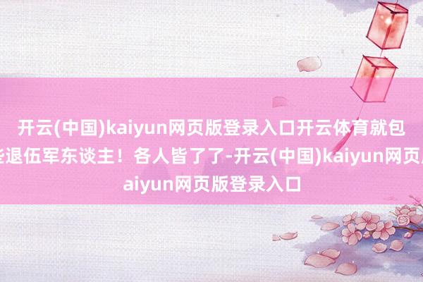 开云(中国)kaiyun网页版登录入口开云体育就包括我们这些退伍军东谈主！各人皆了了-开云(中国)kaiyun网页版登录入口