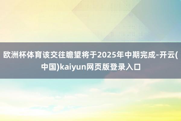 欧洲杯体育该交往瞻望将于2025年中期完成-开云(中国)kaiyun网页版登录入口