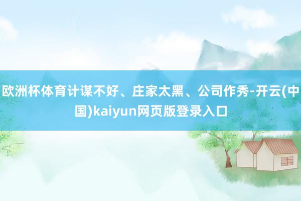 欧洲杯体育计谋不好、庄家太黑、公司作秀-开云(中国)kaiyun网页版登录入口