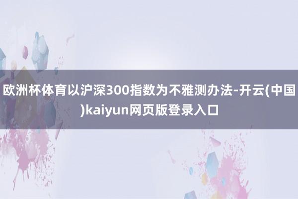 欧洲杯体育以沪深300指数为不雅测办法-开云(中国)kaiyun网页版登录入口