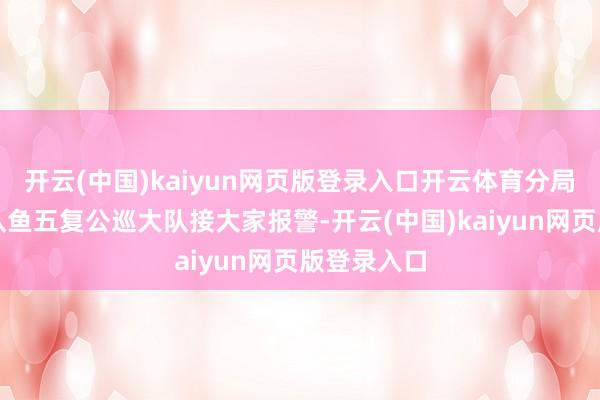 开云(中国)kaiyun网页版登录入口开云体育分局交考核支队鱼五复公巡大队接大家报警-开云(中国)kaiyun网页版登录入口