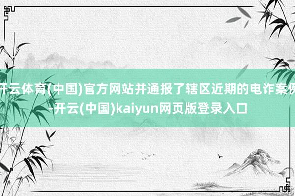 开云体育(中国)官方网站并通报了辖区近期的电诈案例-开云(中国)kaiyun网页版登录入口