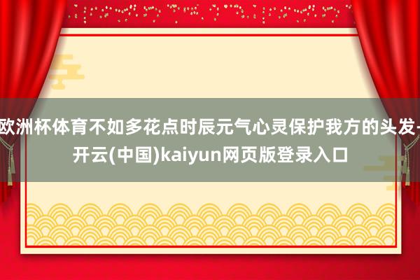 欧洲杯体育不如多花点时辰元气心灵保护我方的头发-开云(中国)kaiyun网页版登录入口
