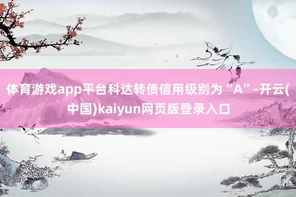 体育游戏app平台科达转债信用级别为“A”-开云(中国)kaiyun网页版登录入口