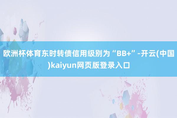欧洲杯体育东时转债信用级别为“BB+”-开云(中国)kaiyun网页版登录入口