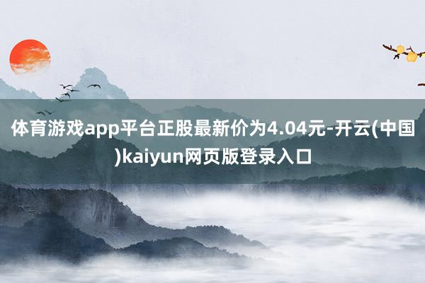 体育游戏app平台正股最新价为4.04元-开云(中国)kaiyun网页版登录入口