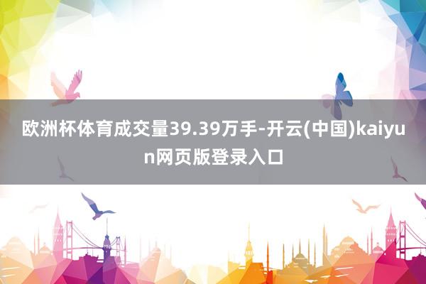 欧洲杯体育成交量39.39万手-开云(中国)kaiyun网页版登录入口