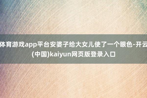 体育游戏app平台安婆子给大女儿使了一个眼色-开云(中国)kaiyun网页版登录入口