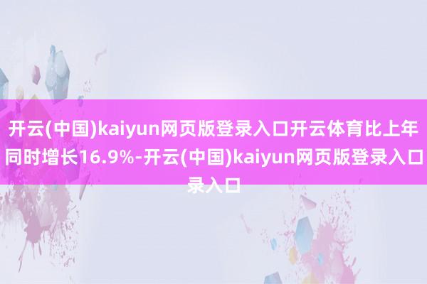 开云(中国)kaiyun网页版登录入口开云体育比上年同时增长16.9%-开云(中国)kaiyun网页版登录入口