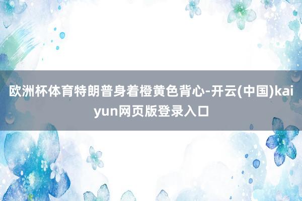 欧洲杯体育特朗普身着橙黄色背心-开云(中国)kaiyun网页版登录入口