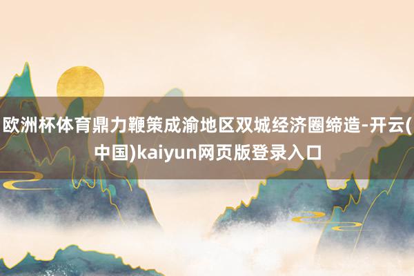 欧洲杯体育鼎力鞭策成渝地区双城经济圈缔造-开云(中国)kaiyun网页版登录入口