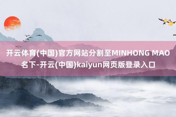 开云体育(中国)官方网站分割至MINHONG MAO名下-开云(中国)kaiyun网页版登录入口