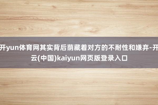开yun体育网其实背后荫藏着对方的不耐性和嫌弃-开云(中国)kaiyun网页版登录入口