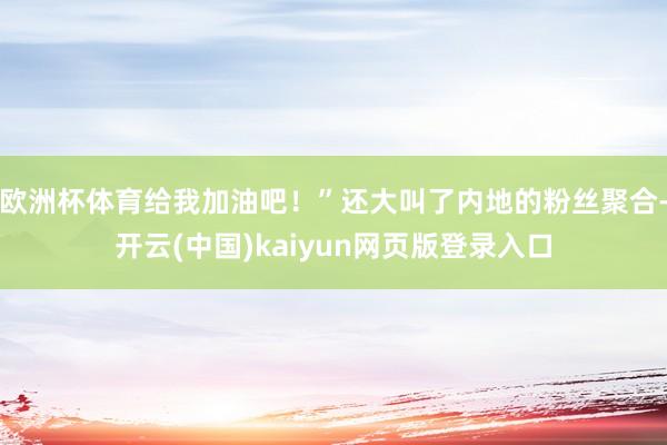 欧洲杯体育给我加油吧！”还大叫了内地的粉丝聚合-开云(中国)kaiyun网页版登录入口
