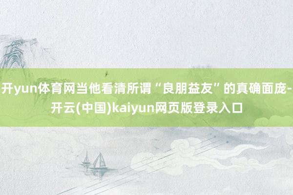 开yun体育网当他看清所谓“良朋益友”的真确面庞-开云(中国)kaiyun网页版登录入口