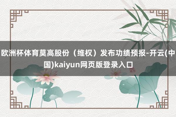 欧洲杯体育莫高股份(维权)发布功绩预报-开云(中国)kaiyun网页版登录入口