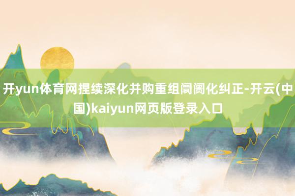 开yun体育网捏续深化并购重组阛阓化纠正-开云(中国)kaiyun网页版登录入口